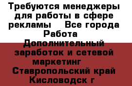 Требуются менеджеры для работы в сфере рекламы. - Все города Работа » Дополнительный заработок и сетевой маркетинг   . Ставропольский край,Кисловодск г.